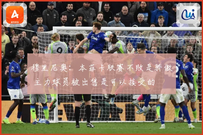 穆里尼奥：本菲卡联赛不败是骄傲 主力球员被出售是可以接受的