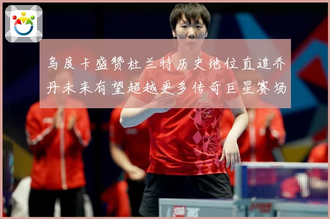 乌度卡盛赞杜兰特历史地位直追乔丹未来有望超越更多传奇巨星赛场复盘