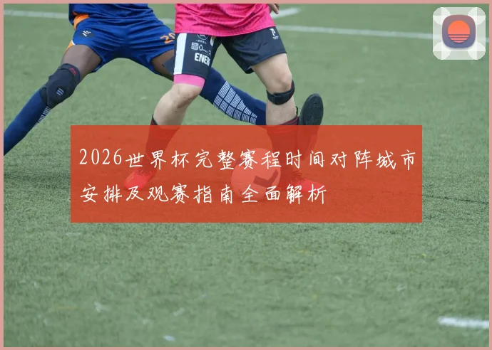 2026世界杯完整赛程时间对阵城市安排及观赛指南全面解析