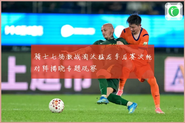 骑士七场激战淘汰猛龙季后赛次轮对阵揭晓专题观察