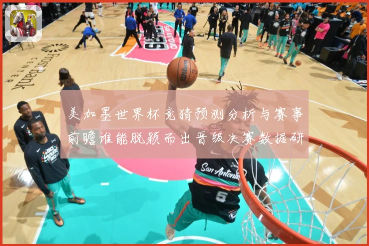 美加墨世界杯竞猜预测分析与赛事前瞻谁能脱颖而出晋级决赛数据研判