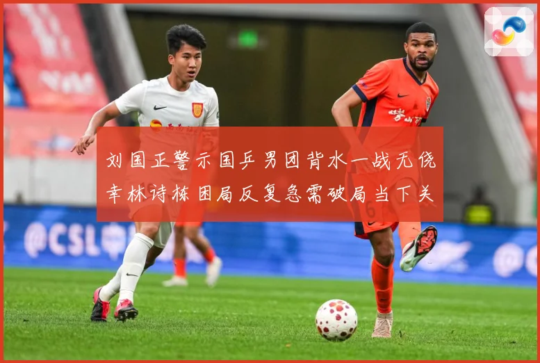 刘国正警示国乒男团背水一战无侥幸林诗栋困局反复急需破局当下关赛场解读