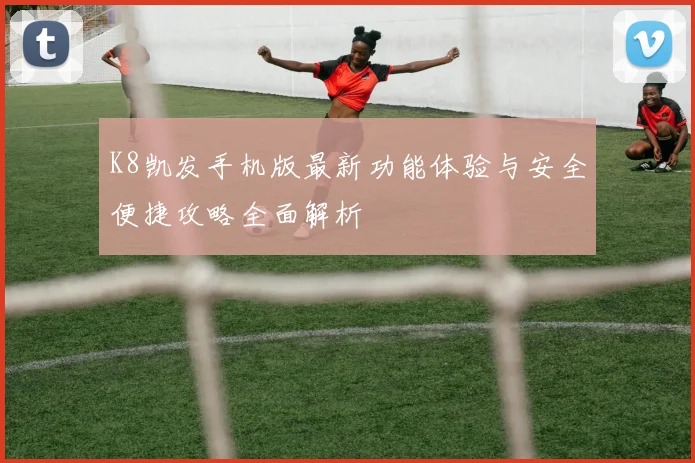 K8凯发手机版最新功能体验与安全便捷攻略全面解析