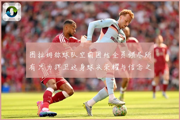 图拉姆称球队空前团结全员倾尽所有只为捍卫这身球衣荣耀与信念之数据研判