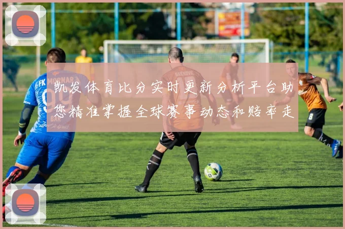 凯发体育比分实时更新分析平台助您精准掌握全球赛事动态和赔率走势