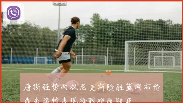 唐斯强势两双尼克斯险胜篮网布伦森米诺特表现抢眼难改败局