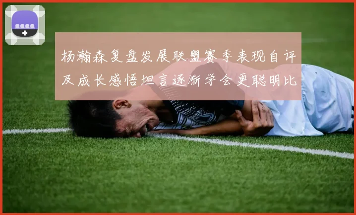 杨瀚森复盘发展联盟赛季表现自评及成长感悟坦言逐渐学会更聪明比赛策略
