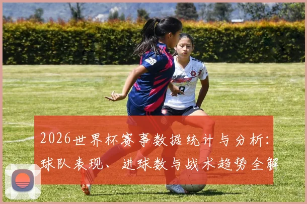 2026世界杯赛事数据统计与分析：球队表现、进球数与战术趋势全解析
