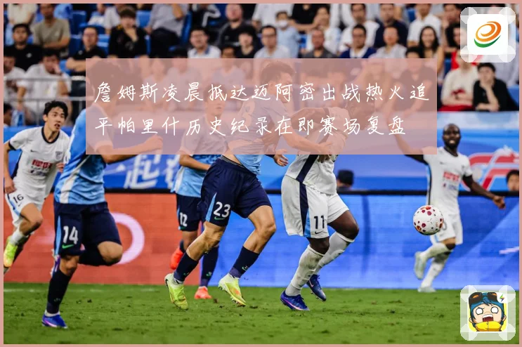 詹姆斯凌晨抵达迈阿密出战热火追平帕里什历史纪录在即赛场复盘