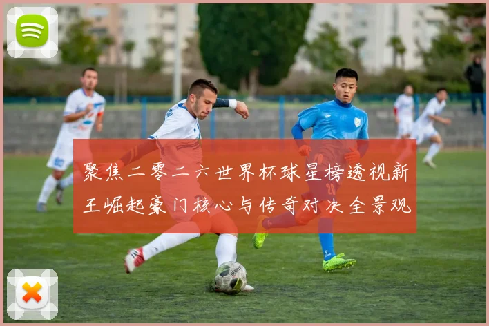 聚焦二零二六世界杯球星榜透视新王崛起豪门核心与传奇对决全景观察