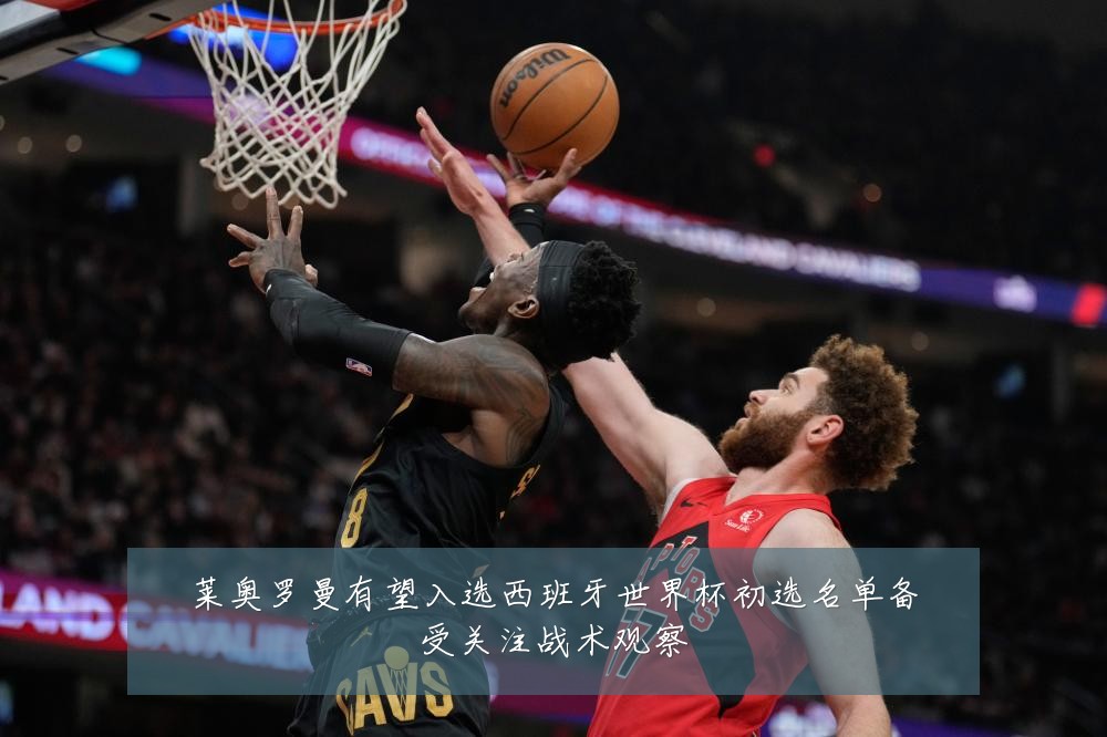 莱奥罗曼有望入选西班牙世界杯初选名单备受关注战术观察