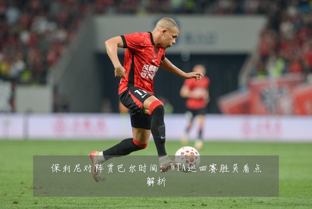 保利尼对阵贾巴尔时间：WTA巡回赛胜负看点解析